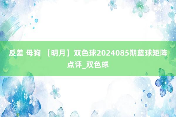 反差 母狗 【明月】双色球2024085期蓝球矩阵点评_双色球