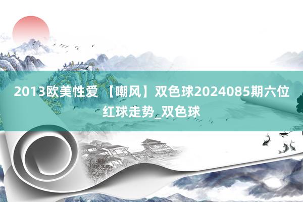 2013欧美性爱 【嘲风】双色球2024085期六位红球走势_双色球