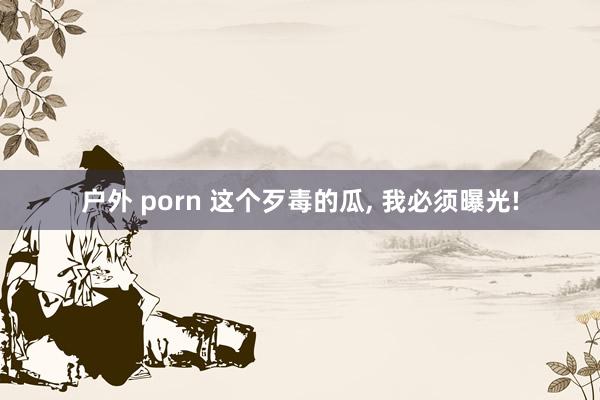 户外 porn 这个歹毒的瓜， 我必须曝光!