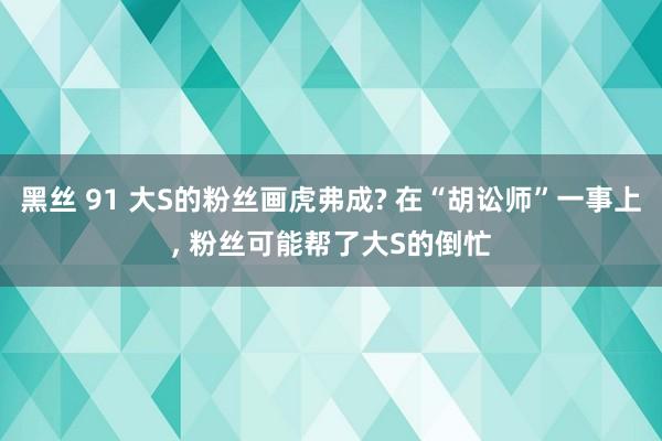 黑丝 91 大S的粉丝画虎弗成? 在“胡讼师”一事上， 粉丝可能帮了大S的倒忙