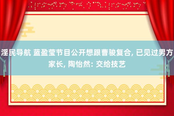 淫民导航 蓝盈莹节目公开想跟曹骏复合， 已见过男方家长， 陶怡然: 交给技艺