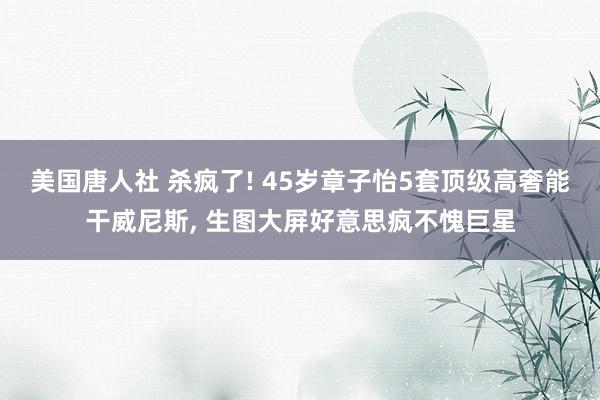 美国唐人社 杀疯了! 45岁章子怡5套顶级高奢能干威尼斯， 生图大屏好意思疯不愧巨星