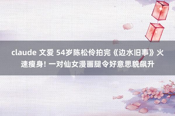 claude 文爱 54岁陈松伶拍完《边水旧事》火速瘦身! 一对仙女漫画腿令好意思貌飙升