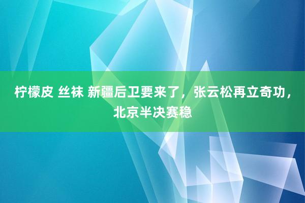 柠檬皮 丝袜 新疆后卫要来了，张云松再立奇功，北京半决赛稳