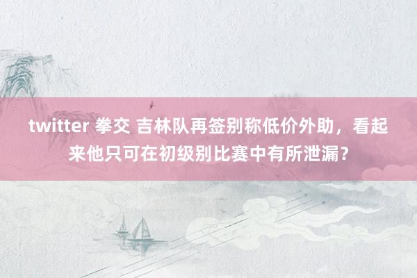 twitter 拳交 吉林队再签别称低价外助，看起来他只可在初级别比赛中有所泄漏？