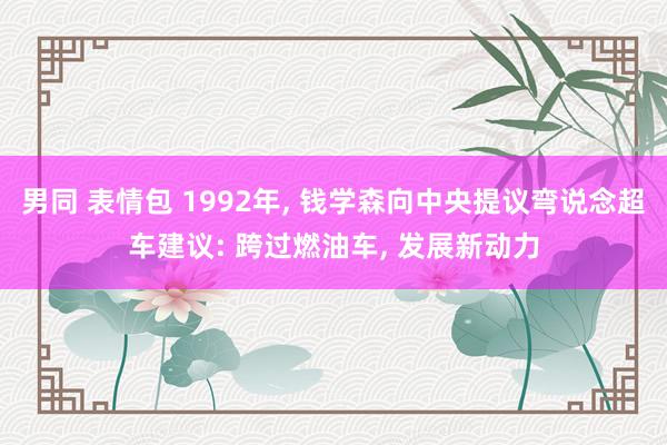 男同 表情包 1992年， 钱学森向中央提议弯说念超车建议: 跨过燃油车， 发展新动力