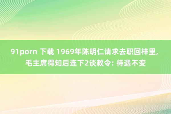 91porn 下载 1969年陈明仁请求去职回梓里， 毛主席得知后连下2谈敕令: 待遇不变