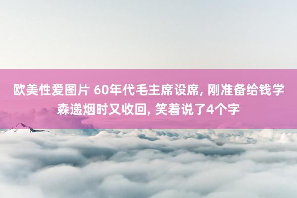 欧美性爱图片 60年代毛主席设席， 刚准备给钱学森递烟时又收回， 笑着说了4个字