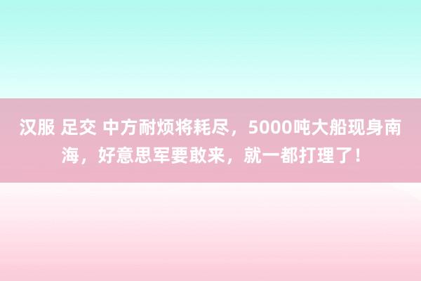 汉服 足交 中方耐烦将耗尽，5000吨大船现身南海，好意思军要敢来，就一都打理了！