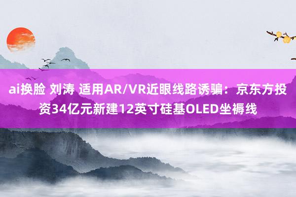 ai换脸 刘涛 适用AR/VR近眼线路诱骗：京东方投资34亿元新建12英寸硅基OLED坐褥线