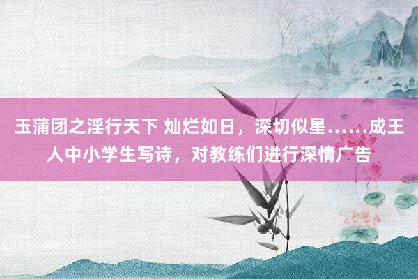 玉蒲团之淫行天下 灿烂如日，深切似星……成王人中小学生写诗，对教练们进行深情广告