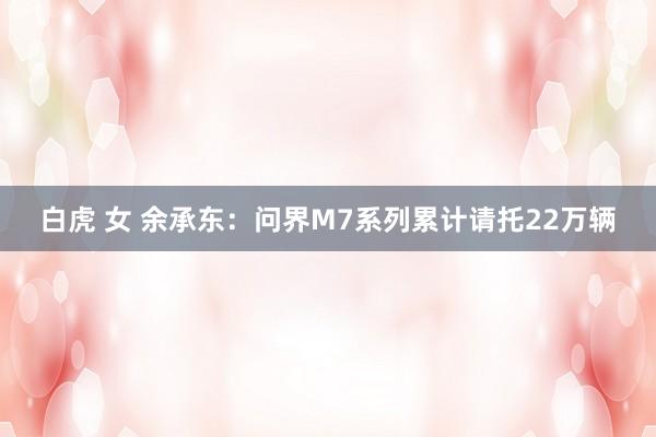 白虎 女 余承东：问界M7系列累计请托22万辆