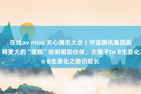 在线av miss 关心腾讯大会丨对话腾讯集团副总裁李强：将更大的“蛋糕”给到相助伙伴，大模子to B生意化之路仍较长