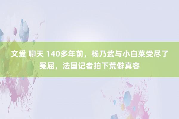 文爱 聊天 140多年前，杨乃武与小白菜受尽了冤屈，法国记者拍下荒僻真容