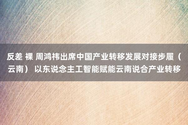 反差 裸 周鸿祎出席中国产业转移发展对接步履（云南） 以东说念主工智能赋能云南说合产业转移