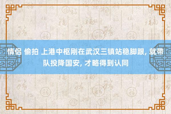 情侣 偷拍 上港中枢刚在武汉三镇站稳脚跟， 就带队投降国安， 才略得到认同