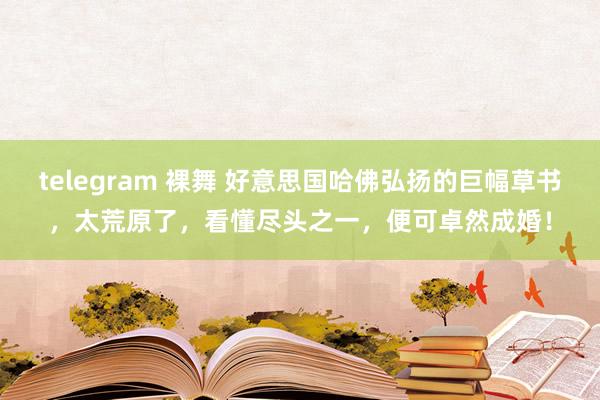 telegram 裸舞 好意思国哈佛弘扬的巨幅草书，太荒原了，看懂尽头之一，便可卓然成婚！