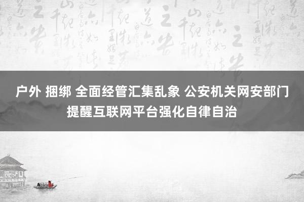 户外 捆绑 全面经管汇集乱象 公安机关网安部门提醒互联网平台强化自律自治