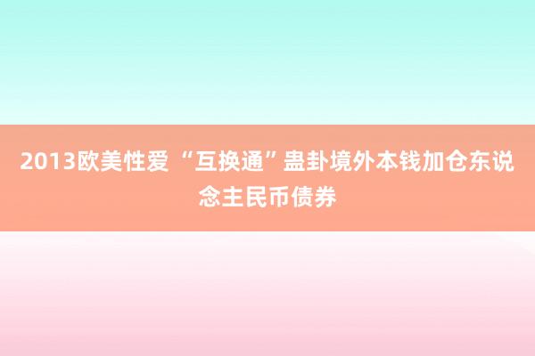 2013欧美性爱 “互换通”蛊卦境外本钱加仓东说念主民币债券