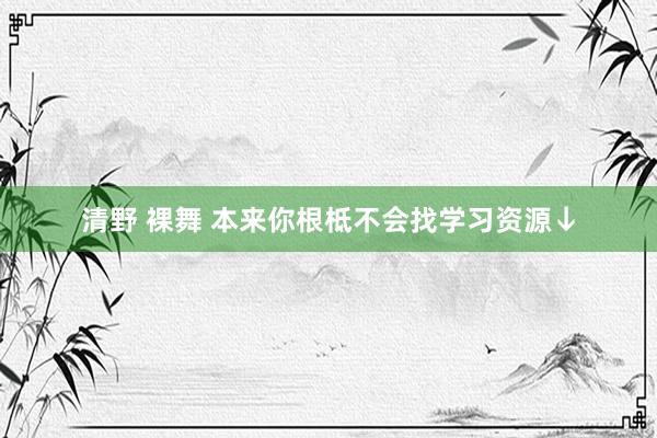 清野 裸舞 本来你根柢不会找学习资源↓