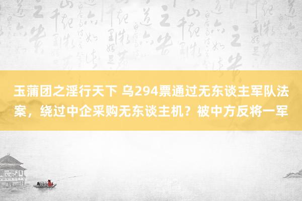 玉蒲团之淫行天下 乌294票通过无东谈主军队法案，绕过中企采购无东谈主机？被中方反将一军