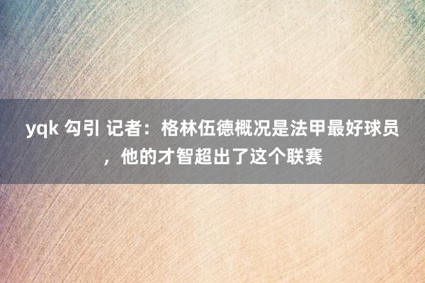 yqk 勾引 记者：格林伍德概况是法甲最好球员，他的才智超出了这个联赛