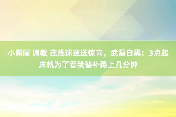 小黑屋 调教 连线球迷送惊喜，武磊自黑：3点起床就为了看我替补踢上几分钟