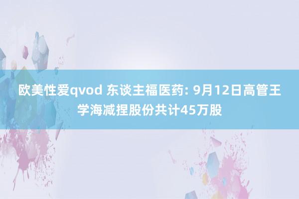 欧美性爱qvod 东谈主福医药: 9月12日高管王学海减捏股份共计45万股