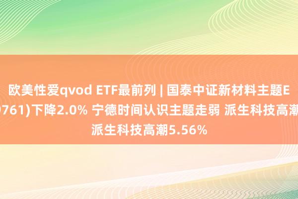 欧美性爱qvod ETF最前列 | 国泰中证新材料主题ETF(159761)下降2.0% 宁德时间认识主题走弱 派生科技高潮5.56%