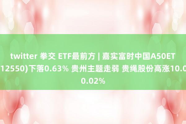 twitter 拳交 ETF最前方 | 嘉实富时中国A50ETF(512550)下落0.63% 贵州主题走弱 贵绳股份高涨10.02%