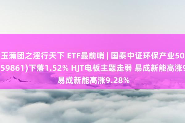 玉蒲团之淫行天下 ETF最前哨 | 国泰中证环保产业50ETF(159861)下落1.52% HJT电板主题走弱 易成新能高涨9.28%