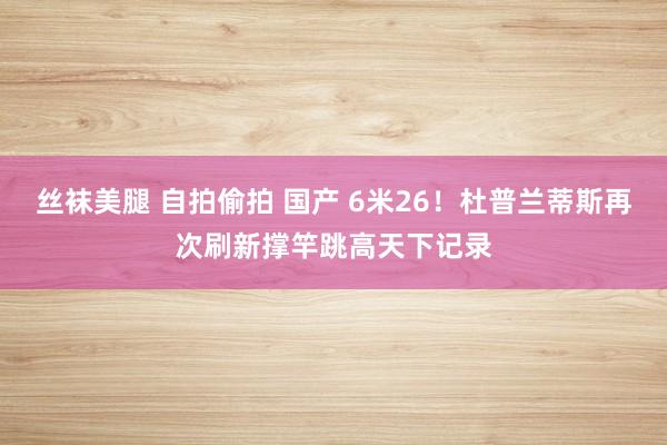 丝袜美腿 自拍偷拍 国产 6米26！杜普兰蒂斯再次刷新撑竿跳高天下记录