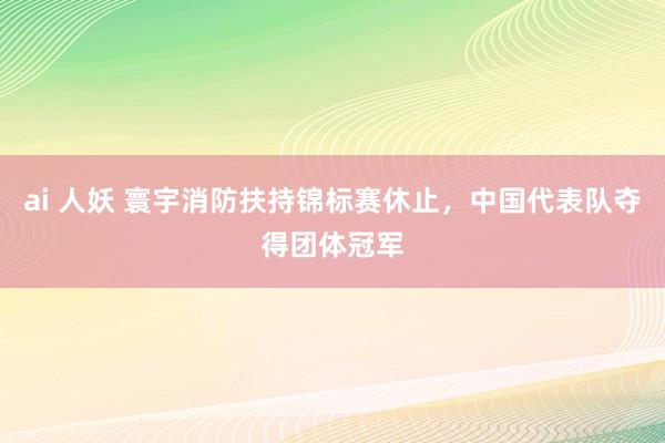 ai 人妖 寰宇消防扶持锦标赛休止，中国代表队夺得团体冠军