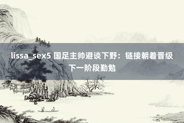 lissa_sex5 国足主帅避谈下野：链接朝着晋级下一阶段勤勉