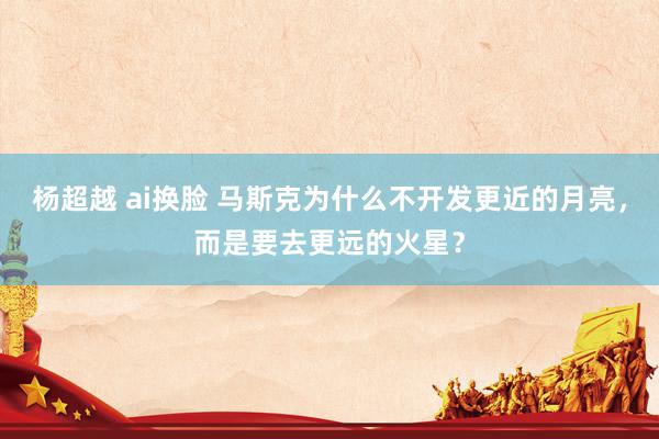 杨超越 ai换脸 马斯克为什么不开发更近的月亮，而是要去更远的火星？