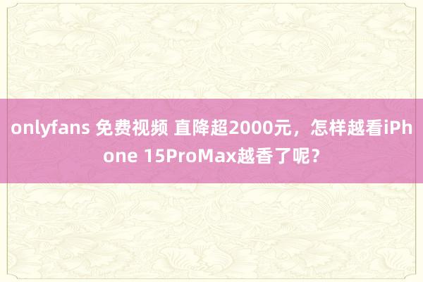 onlyfans 免费视频 直降超2000元，怎样越看iPhone 15ProMax越香了呢？