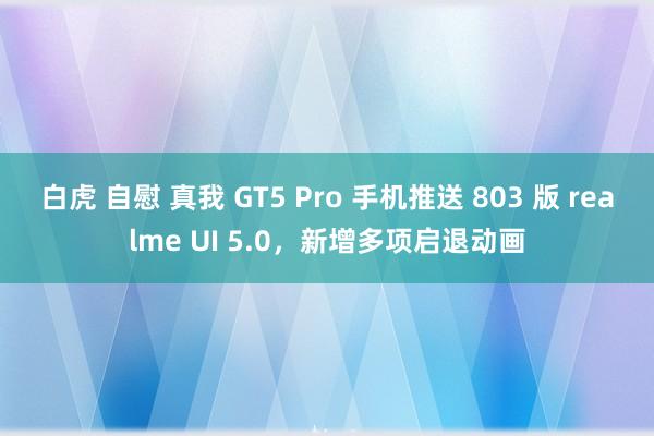 白虎 自慰 真我 GT5 Pro 手机推送 803 版 realme UI 5.0，新增多项启退动画