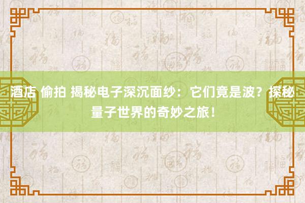 酒店 偷拍 揭秘电子深沉面纱：它们竟是波？探秘量子世界的奇妙之旅！