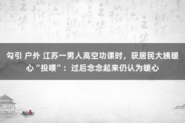 勾引 户外 江苏一男人高空功课时，获居民大姨暖心“投喂”：过后念念起来仍认为暖心