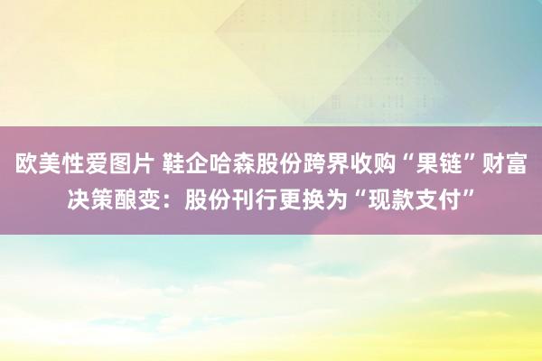 欧美性爱图片 鞋企哈森股份跨界收购“果链”财富决策酿变：股份刊行更换为“现款支付”