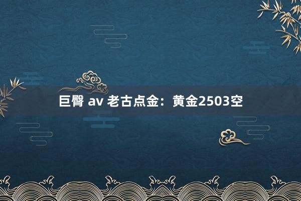 巨臀 av 老古点金：黄金2503空