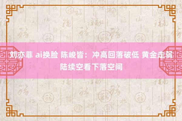 刘亦菲 ai换脸 陈峻皆：冲高回落破低 黄金走弱陆续空看下落空间