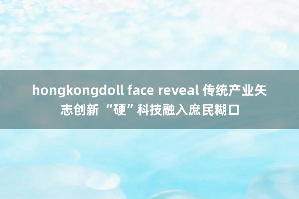 hongkongdoll face reveal 传统产业矢志创新 “硬”科技融入庶民糊口