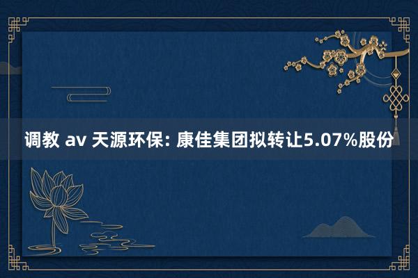 调教 av 天源环保: 康佳集团拟转让5.07%股份