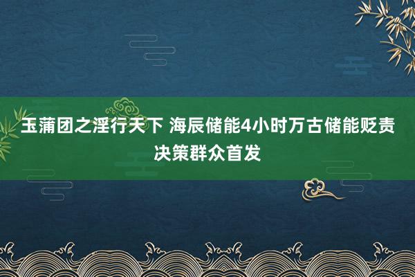 玉蒲团之淫行天下 海辰储能4小时万古储能贬责决策群众首发