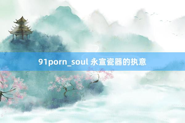 91porn_soul 永宣瓷器的执意