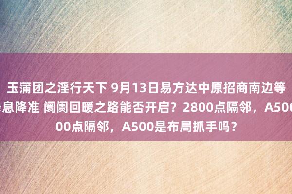 玉蒲团之淫行天下 9月13日易方达中原招商南边等基金大咖说：降息降准 阛阓回暖之路能否开启？2800点隔邻，A500是布局抓手吗？