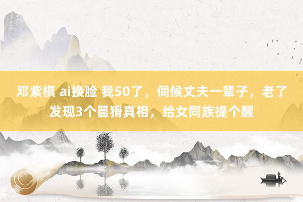 邓紫棋 ai换脸 我50了，伺候丈夫一辈子，老了发现3个嚚猾真相，给女同族提个醒