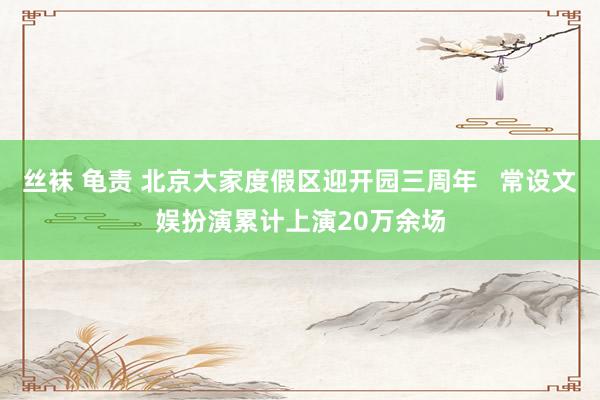 丝袜 龟责 北京大家度假区迎开园三周年   常设文娱扮演累计上演20万余场