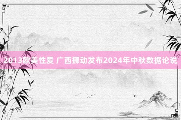 2013欧美性爱 广西挪动发布2024年中秋数据论说